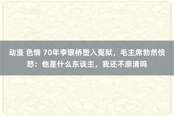 动漫 色情 70年李银桥堕入冤狱，毛主席勃然愤怒：他是什么东谈主，我还不廓清吗