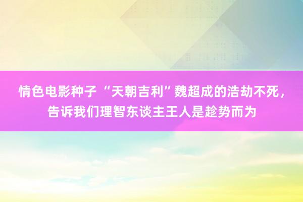 情色电影种子 “天朝吉利”魏超成的浩劫不死，告诉我们理智东谈主王人是趁势而为