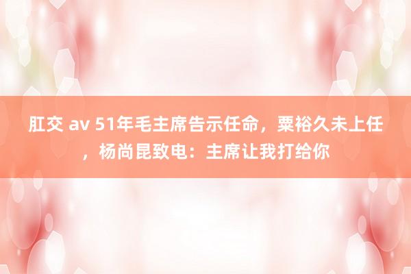 肛交 av 51年毛主席告示任命，粟裕久未上任，杨尚昆致电：主席让我打给你