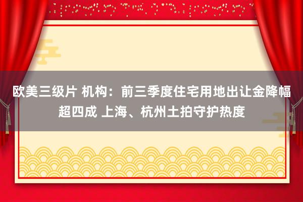 欧美三级片 机构：前三季度住宅用地出让金降幅超四成 上海、杭州土拍守护热度