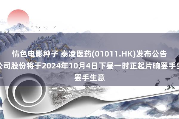 情色电影种子 泰凌医药(01011.HK)发布公告，公司股份将于2024年10月4日下昼一时正起片晌罢手生意