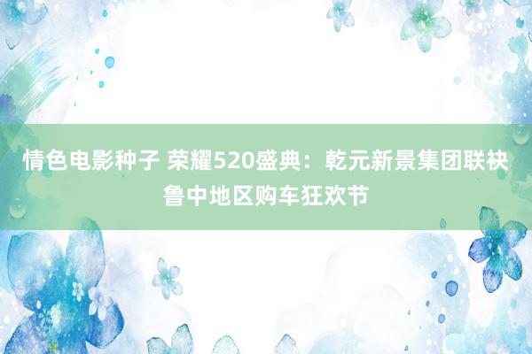 情色电影种子 荣耀520盛典：乾元新景集团联袂鲁中地区购车狂欢节