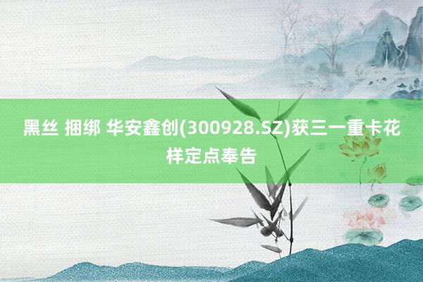 黑丝 捆绑 华安鑫创(300928.SZ)获三一重卡花样定点奉告