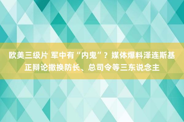 欧美三级片 军中有“内鬼”？媒体爆料泽连斯基正辩论撤换防长、总司令等三东说念主