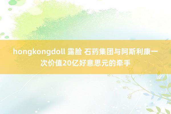 hongkongdoll 露脸 石药集团与阿斯利康一次价值20亿好意思元的牵手