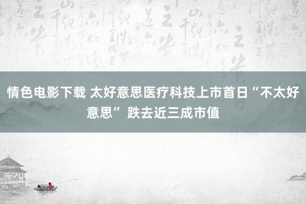 情色电影下载 太好意思医疗科技上市首日“不太好意思” 跌去近三成市值