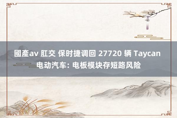 國產av 肛交 保时捷调回 27720 辆 Taycan 电动汽车: 电板模块存短路风险