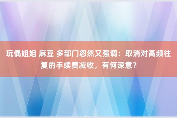 玩偶姐姐 麻豆 多部门忽然又强调：取消对高频往复的手续费减收，有何深意？