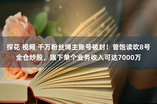 探花 视频 千万粉丝博主账号被封！曾饱读吹8号全仓炒股，旗下单个业务收入可达7000万