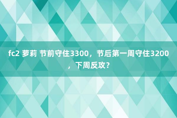 fc2 萝莉 节前守住3300，节后第一周守住3200，下周反攻？