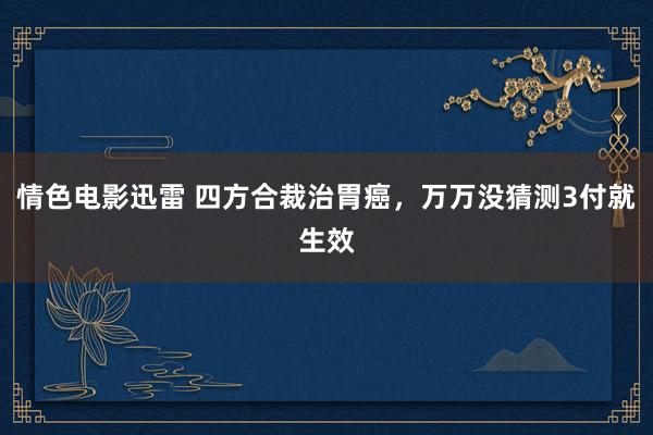 情色电影迅雷 四方合裁治胃癌，万万没猜测3付就生效