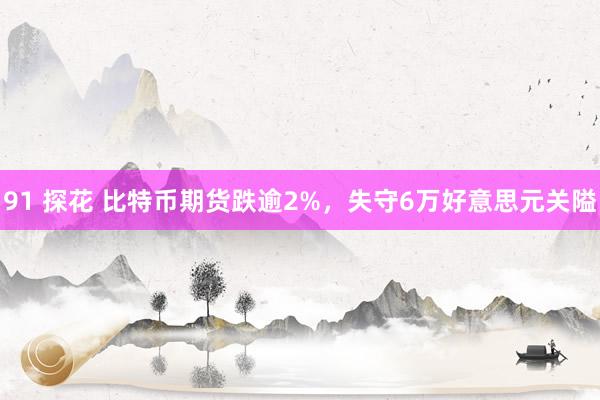 91 探花 比特币期货跌逾2%，失守6万好意思元关隘