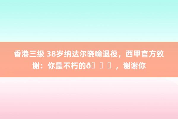 香港三级 38岁纳达尔晓喻退役，西甲官方致谢：你是不朽的🌟，谢谢你