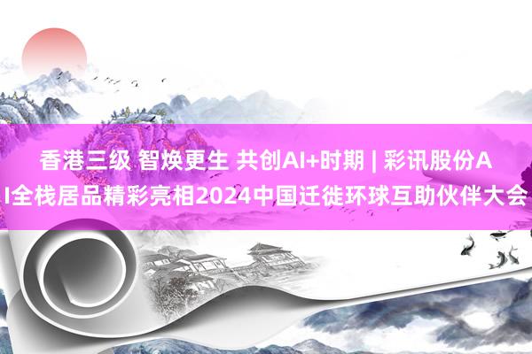 香港三级 智焕更生 共创AI+时期 | 彩讯股份AI全栈居品精彩亮相2024中国迁徙环球互助伙伴大会