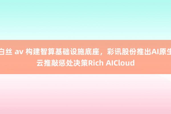 白丝 av 构建智算基础设施底座，彩讯股份推出AI原生云推敲惩处决策Rich AICloud