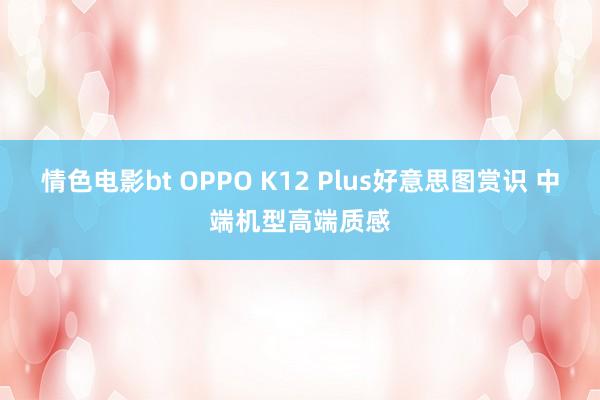 情色电影bt OPPO K12 Plus好意思图赏识 中端机型高端质感