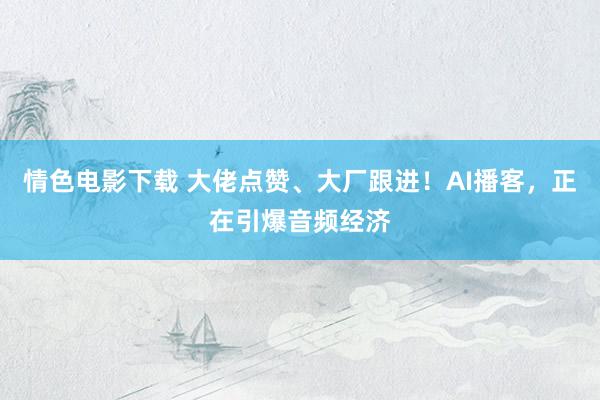 情色电影下载 大佬点赞、大厂跟进！AI播客，正在引爆音频经济