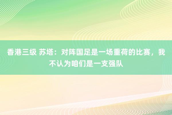 香港三级 苏塔：对阵国足是一场重荷的比赛，我不认为咱们是一支强队