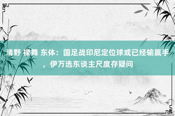 清野 裸舞 东体：国足战印尼定位球或已经输赢手，伊万选东谈主尺度存疑问