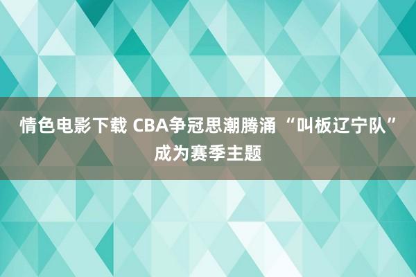 情色电影下载 CBA争冠思潮腾涌 “叫板辽宁队”成为赛季主题