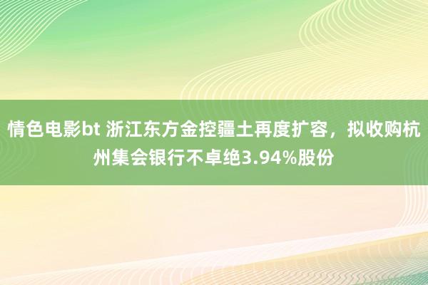 情色电影bt 浙江东方金控疆土再度扩容，拟收购杭州集会银行不卓绝3.94%股份