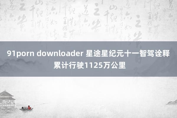 91porn downloader 星途星纪元十一智驾诠释 累计行驶1125万公里