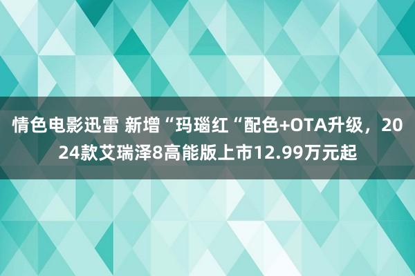 情色电影迅雷 新增“玛瑙红“配色+OTA升级，2024款艾瑞泽8高能版上市12.99万元起