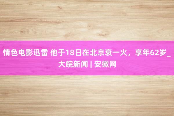 情色电影迅雷 他于18日在北京衰一火，享年62岁_大皖新闻 | 安徽网