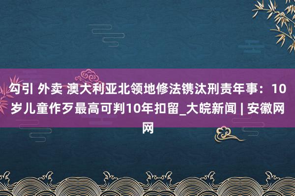 勾引 外卖 澳大利亚北领地修法镌汰刑责年事：10岁儿童作歹最高可判10年扣留_大皖新闻 | 安徽网