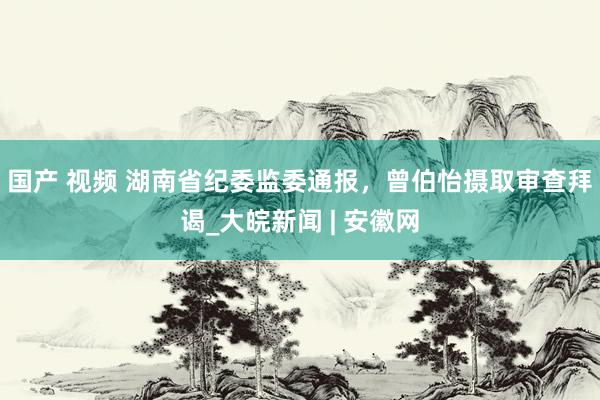 国产 视频 湖南省纪委监委通报，曾伯怡摄取审查拜谒_大皖新闻 | 安徽网