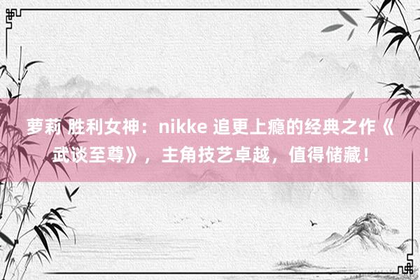 萝莉 胜利女神：nikke 追更上瘾的经典之作《武谈至尊》，主角技艺卓越，值得储藏！