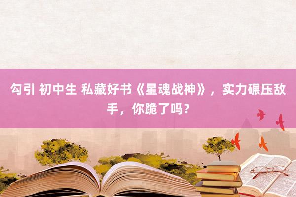 勾引 初中生 私藏好书《星魂战神》，实力碾压敌手，你跪了吗？