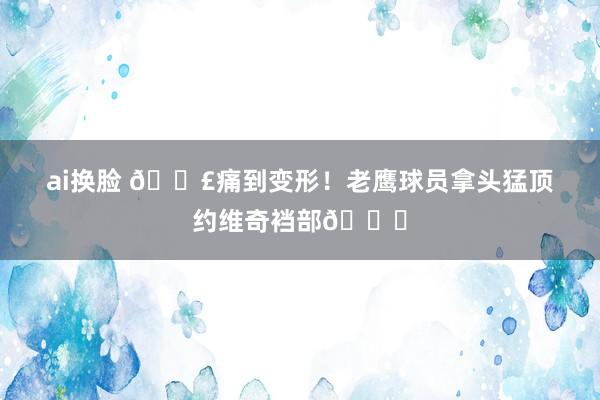 ai换脸 😣痛到变形！老鹰球员拿头猛顶约维奇裆部🐔