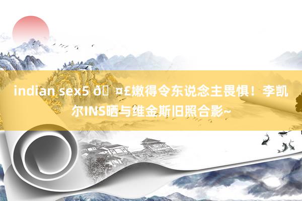 indian sex5 🤣嫩得令东说念主畏惧！李凯尔INS晒与维金斯旧照合影~