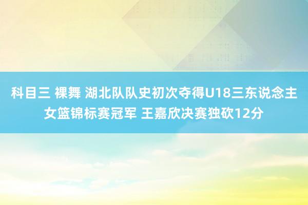 科目三 裸舞 湖北队队史初次夺得U18三东说念主女篮锦标赛冠军 王嘉欣决赛独砍12分