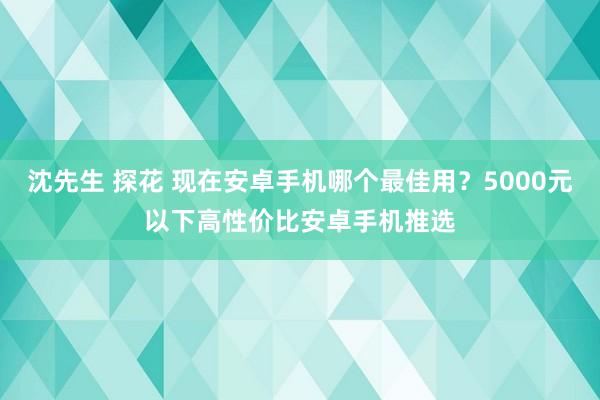 沈先生 探花 现在安卓手机哪个最佳用？5000元以下高性价比安卓手机推选