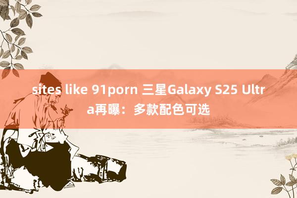 sites like 91porn 三星Galaxy S25 Ultra再曝：多款配色可选