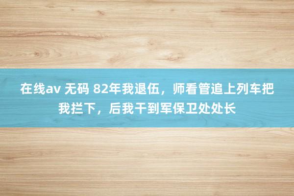 在线av 无码 82年我退伍，师看管追上列车把我拦下，后我干到军保卫处处长