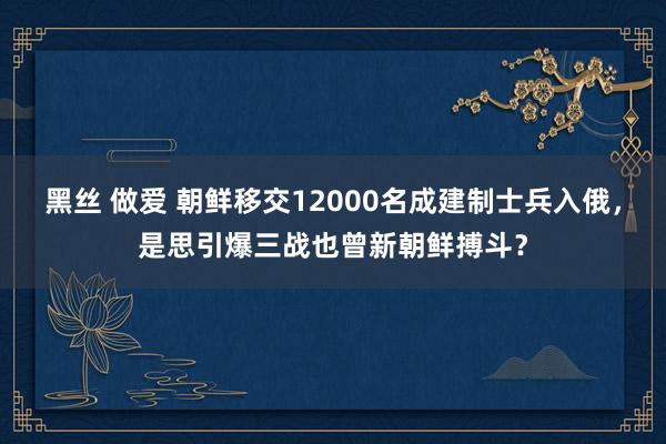 黑丝 做爱 朝鲜移交12000名成建制士兵入俄，是思引爆三战也曾新朝鲜搏斗？