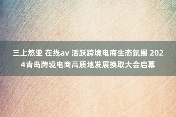 三上悠亚 在线av 活跃跨境电商生态氛围 2024青岛跨境电商高质地发展换取大会启幕