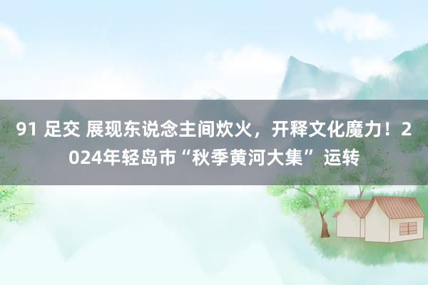 91 足交 展现东说念主间炊火，开释文化魔力！2024年轻岛市“秋季黄河大集” 运转