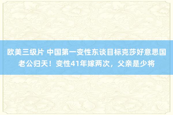 欧美三级片 中国第一变性东谈目标克莎好意思国老公归天！变性41年嫁两次，父亲是少将