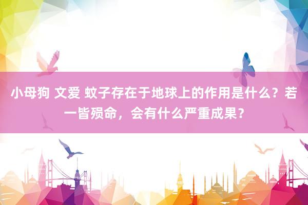 小母狗 文爱 蚊子存在于地球上的作用是什么？若一皆殒命，会有什么严重成果？