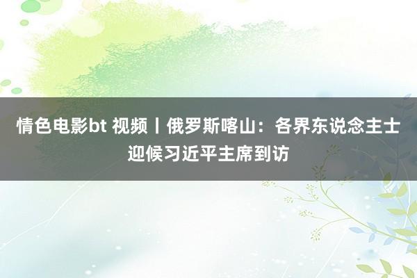 情色电影bt 视频丨俄罗斯喀山：各界东说念主士迎候习近平主席到访