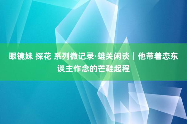 眼镜妹 探花 系列微记录·雄关闲谈｜他带着恋东谈主作念的芒鞋起程