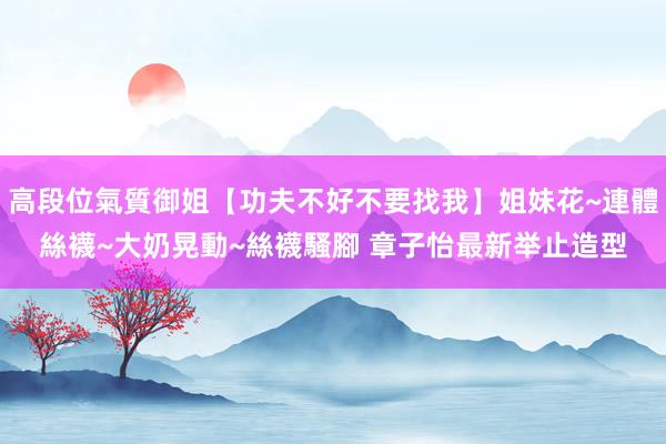 高段位氣質御姐【功夫不好不要找我】姐妹花~連體絲襪~大奶晃動~絲襪騷腳 章子怡最新举止造型