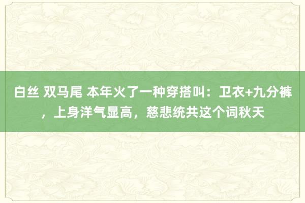 白丝 双马尾 本年火了一种穿搭叫：卫衣+九分裤，上身洋气显高，慈悲统共这个词秋天