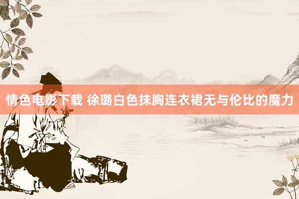 情色电影下载 徐璐白色抹胸连衣裙无与伦比的魔力