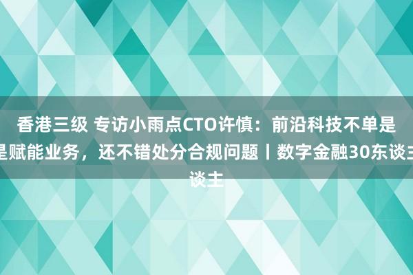 香港三级 专访小雨点CTO许慎：前沿科技不单是是赋能业务，还不错处分合规问题丨数字金融30东谈主