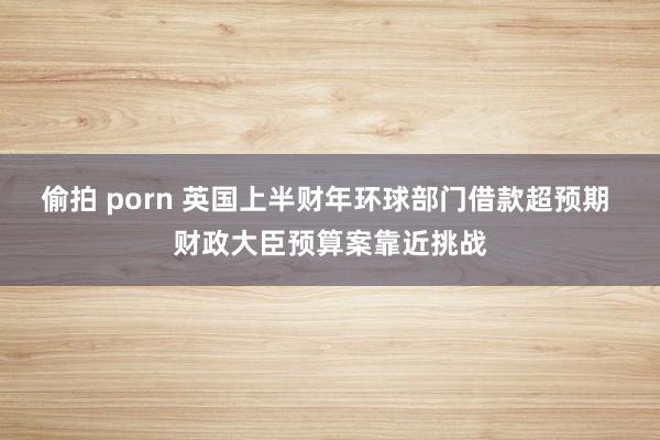 偷拍 porn 英国上半财年环球部门借款超预期 财政大臣预算案靠近挑战